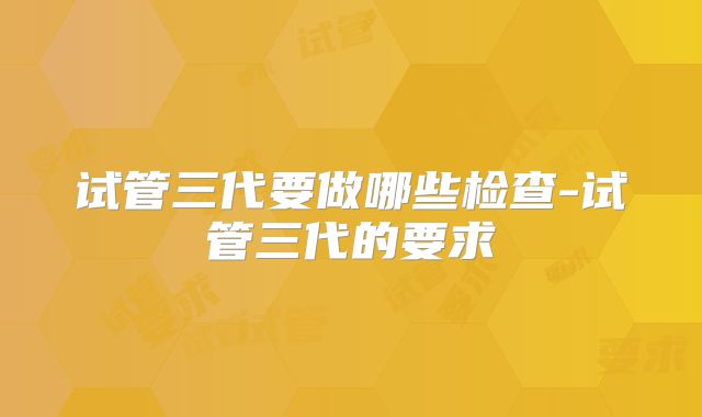 试管三代要做哪些检查-试管三代的要求