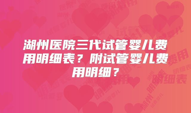 湖州医院三代试管婴儿费用明细表?附试管婴儿费用明细?