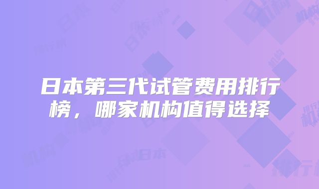 日本第三代试管费用排行榜，哪家机构值得选择