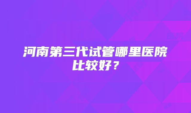 河南第三代试管哪里医院比较好？