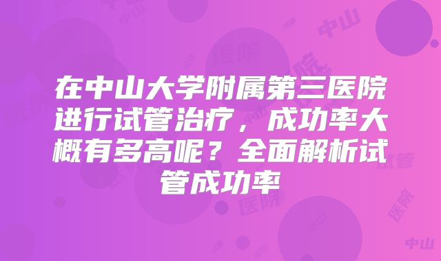 在中山大学附属第三医院进行试管治疗,成功率大概有多高呢?全面解析试管成功率