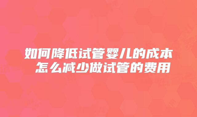 如何降低试管婴儿的成本 怎么减少做试管的费用