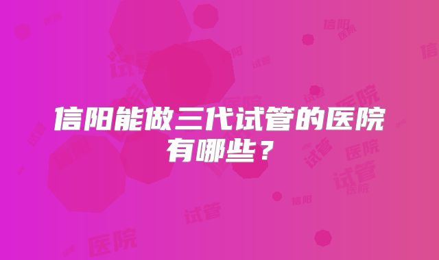 信阳能做三代试管的医院有哪些?