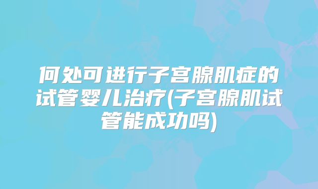 何处可进行子宫腺肌症的试管婴儿治疗(子宫腺肌试管能成功吗)