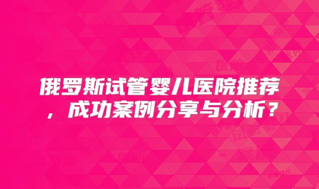 俄罗斯试管婴儿医院推荐,成功案例分享与分析?