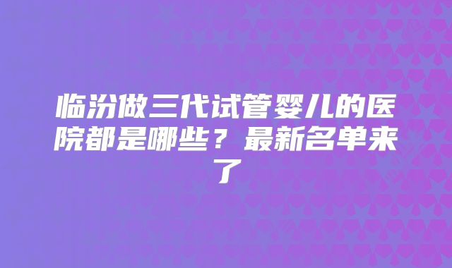 临汾做三代试管婴儿的医院都是哪些？最新名单来了