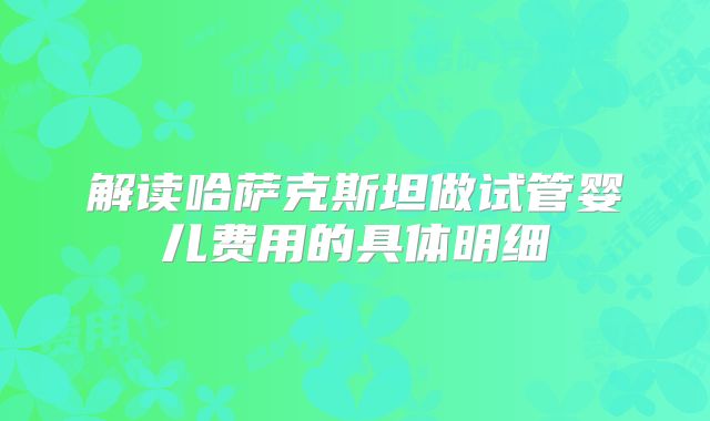 解读哈萨克斯坦做试管婴儿费用的具体明细