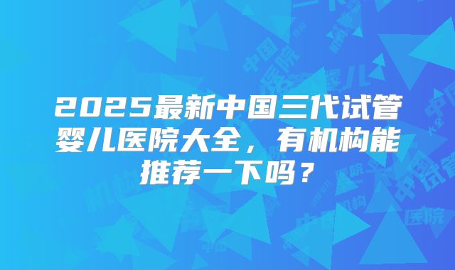2025最新中国三代试管婴儿医院大全，有机构能推荐一下吗？