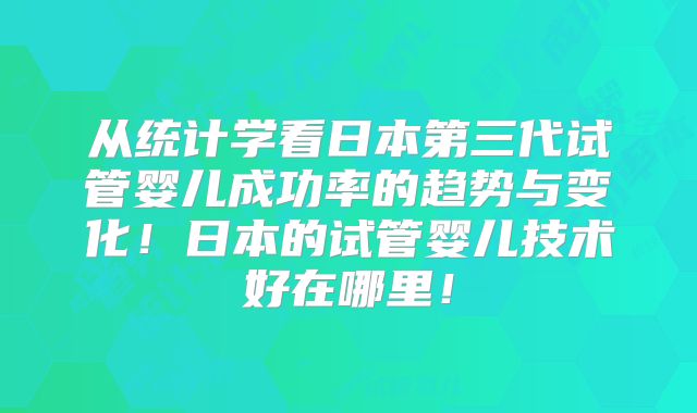 从统计学看日本第三代试管婴儿成功率的趋势与变化！日本的试管婴儿技术好在哪里！