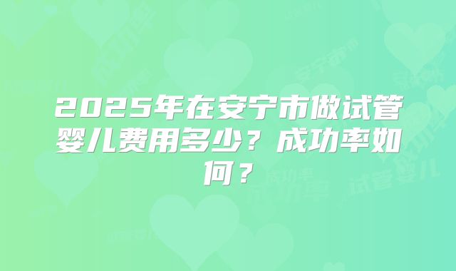2025年在安宁市做试管婴儿费用多少？成功率如何？