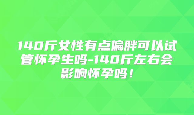 140斤女性有点偏胖可以试管怀孕生吗-140斤左右会影响怀孕吗!