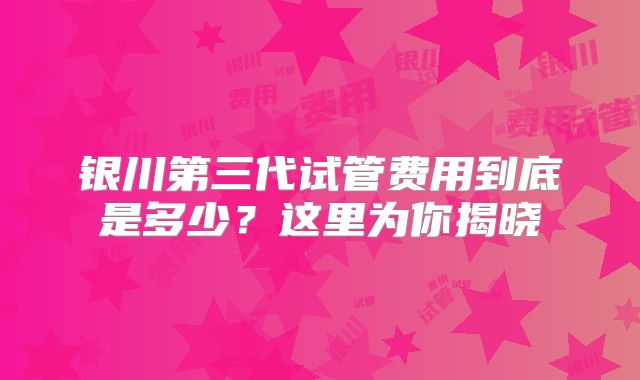 银川第三代试管费用到底是多少？这里为你揭晓