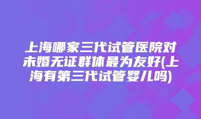 上海哪家三代试管医院对未婚无证群体最为友好(上海有第三代试管婴儿吗)