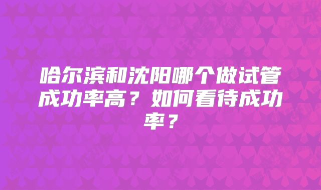 哈尔滨和沈阳哪个做试管成功率高？如何看待成功率？