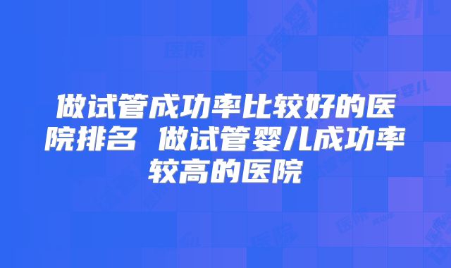 做试管成功率比较好的医院排名 做试管婴儿成功率较高的医院