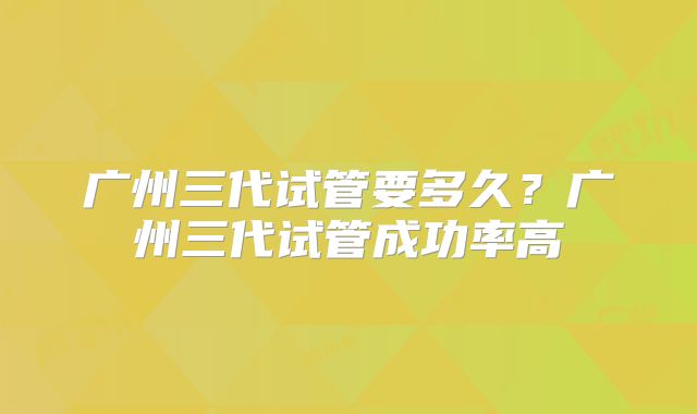 广州三代试管要多久?广州三代试管成功率高