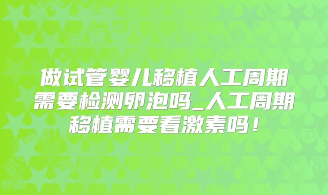 做试管婴儿移植人工周期需要检测卵泡吗_人工周期移植需要看激素吗!
