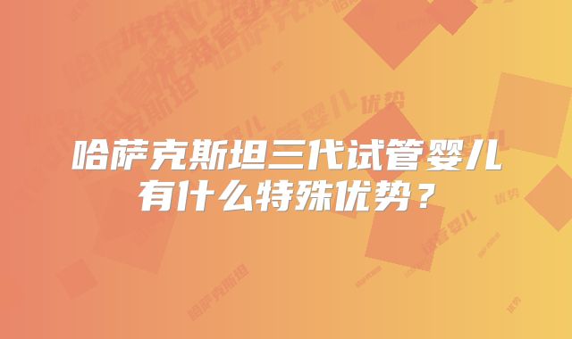 哈萨克斯坦三代试管婴儿有什么特殊优势？