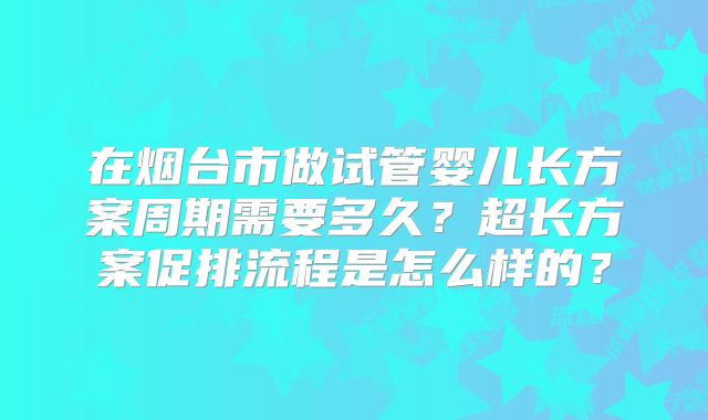 在烟台市做试管婴儿长方案周期需要多久?超长方案促排流程是怎么样的?
