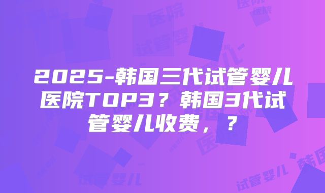 2025-韩国三代试管婴儿医院TOP3？韩国3代试管婴儿收费，？