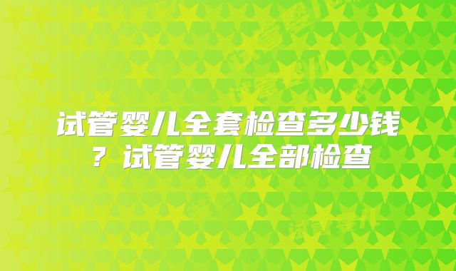 试管婴儿全套检查多少钱?试管婴儿全部检查