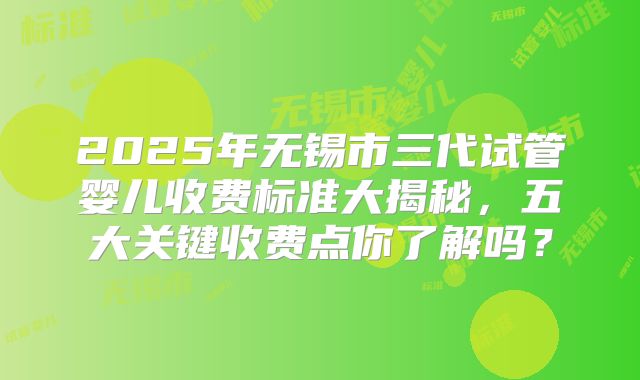 2025年无锡市三代试管婴儿收费标准大揭秘，五大关键收费点你了解吗？