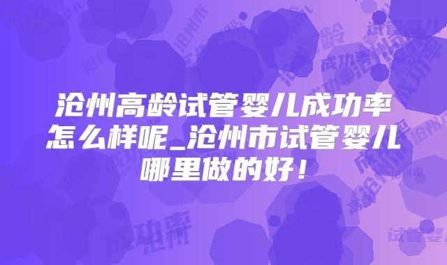 沧州高龄试管婴儿成功率怎么样呢_沧州市试管婴儿哪里做的好!