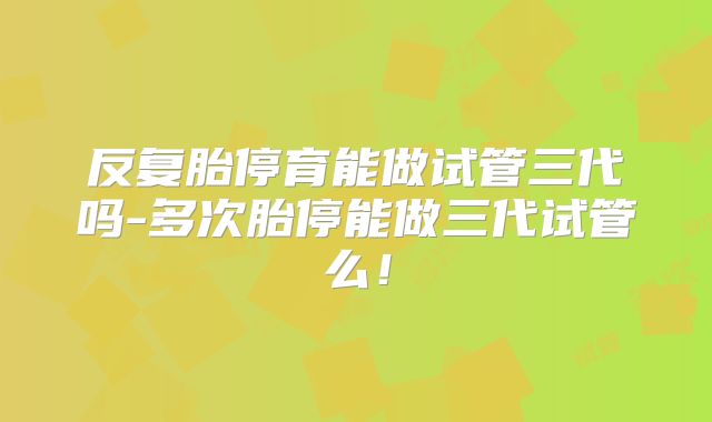 反复胎停育能做试管三代吗-多次胎停能做三代试管么！