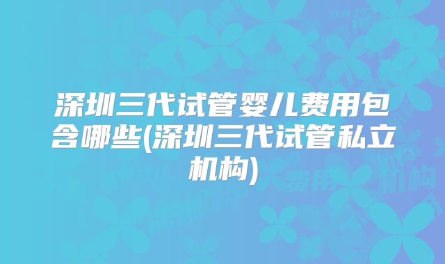 深圳三代试管婴儿费用包含哪些(深圳三代试管私立机构)