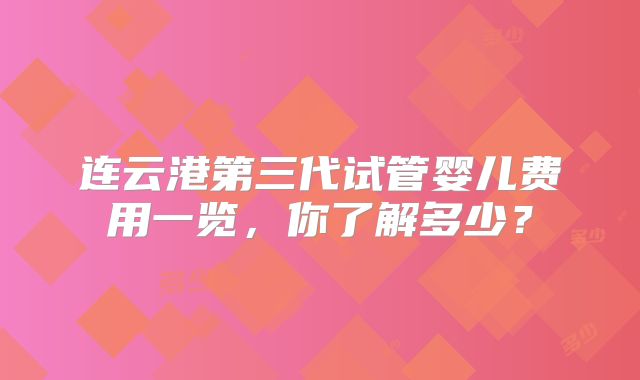 连云港第三代试管婴儿费用一览,你了解多少?