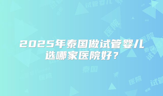 2025年泰国做试管婴儿选哪家医院好？