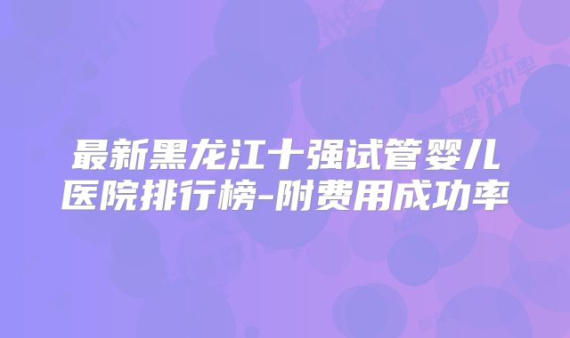 最新黑龙江十强试管婴儿医院排行榜-附费用成功率