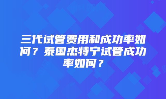 三代试管费用和成功率如何?泰国杰特宁试管成功率如何?