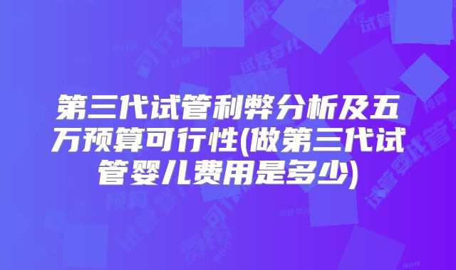 第三代试管利弊分析及五万预算可行性(做第三代试管婴儿费用是多少)