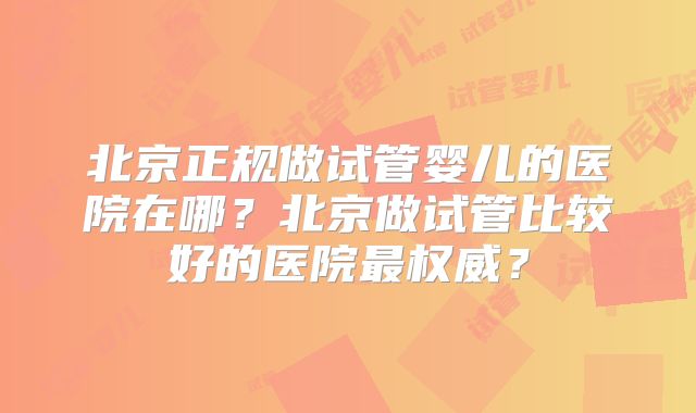 北京正规做试管婴儿的医院在哪？北京做试管比较好的医院最权威？