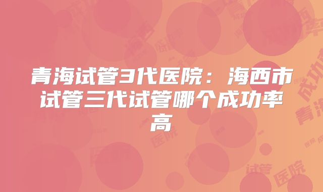 青海试管3代医院：海西市试管三代试管哪个成功率高
