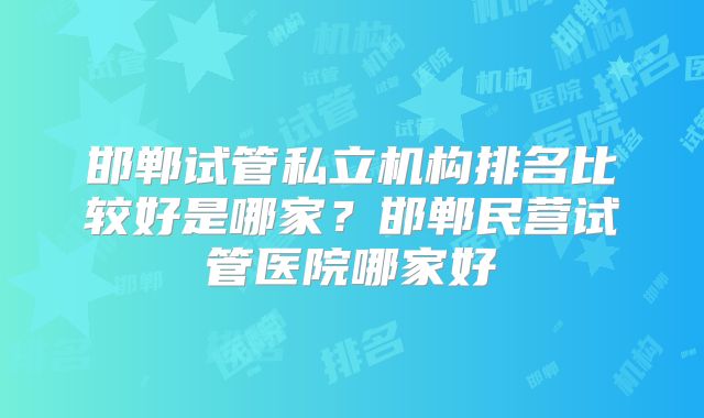 邯郸试管私立机构排名比较好是哪家?邯郸民营试管医院哪家好