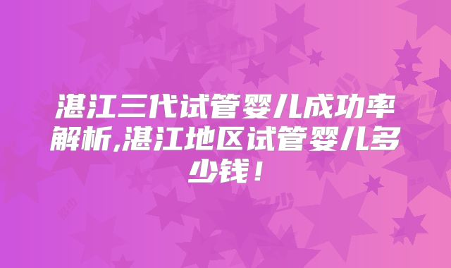 湛江三代试管婴儿成功率解析,湛江地区试管婴儿多少钱!