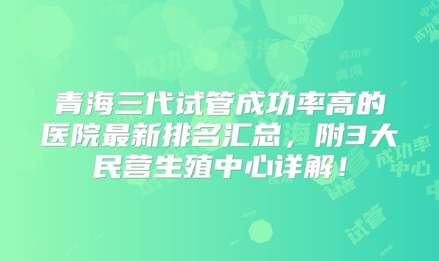 青海三代试管成功率高的医院最新排名汇总,附3大民营生殖中心详解!