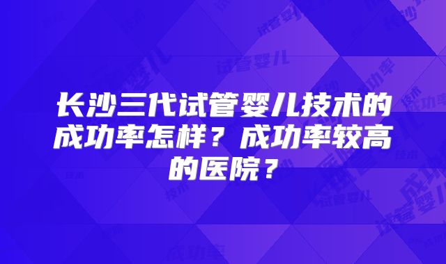 长沙三代试管婴儿技术的成功率怎样？成功率较高的医院？