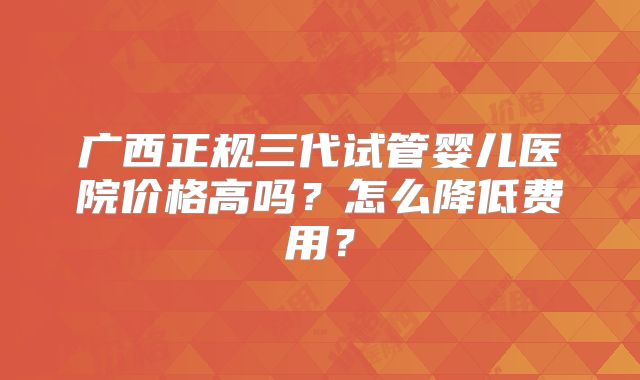 广西正规三代试管婴儿医院价格高吗？怎么降低费用？