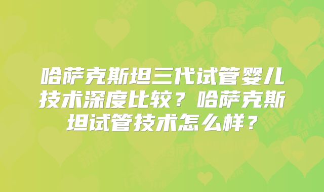 哈萨克斯坦三代试管婴儿技术深度比较？哈萨克斯坦试管技术怎么样？