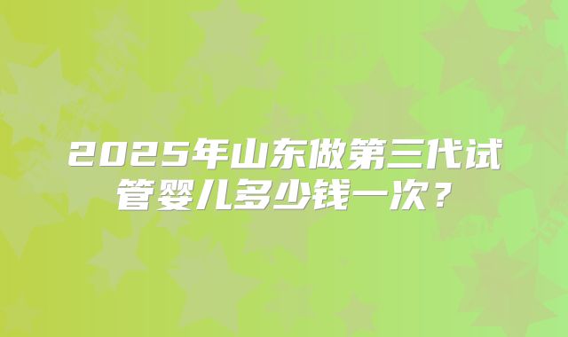 2025年山东做第三代试管婴儿多少钱一次？