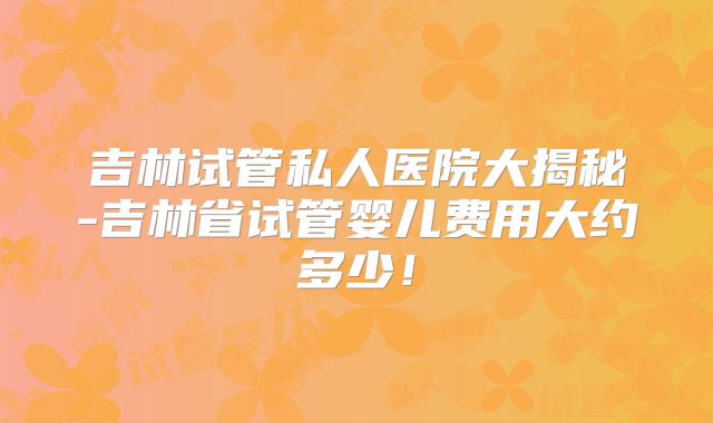 吉林试管私人医院大揭秘-吉林省试管婴儿费用大约多少!