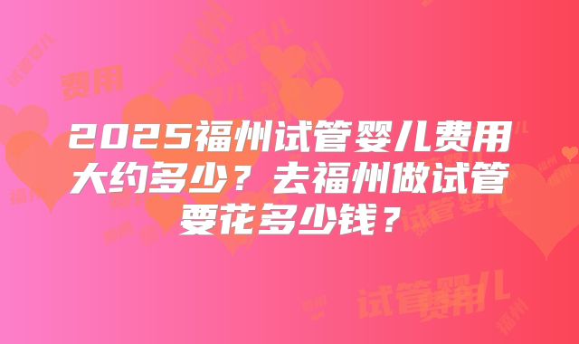 2025福州试管婴儿费用大约多少?去福州做试管要花多少钱?