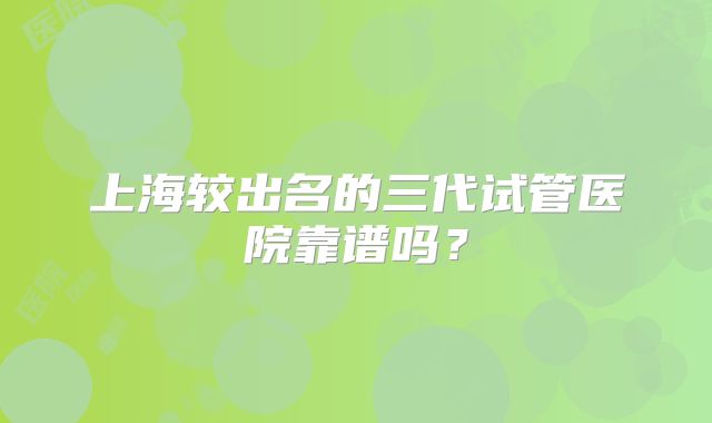 上海较出名的三代试管医院靠谱吗？