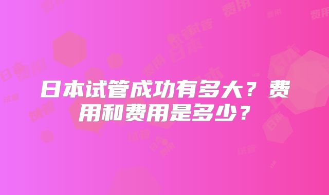 日本试管成功有多大?费用和费用是多少?