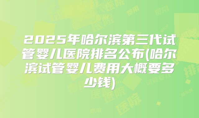 2025年哈尔滨第三代试管婴儿医院排名公布(哈尔滨试管婴儿费用大概要多少钱)