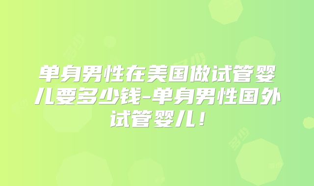 单身男性在美国做试管婴儿要多少钱-单身男性国外试管婴儿！