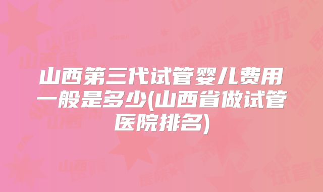 山西第三代试管婴儿费用一般是多少(山西省做试管医院排名)